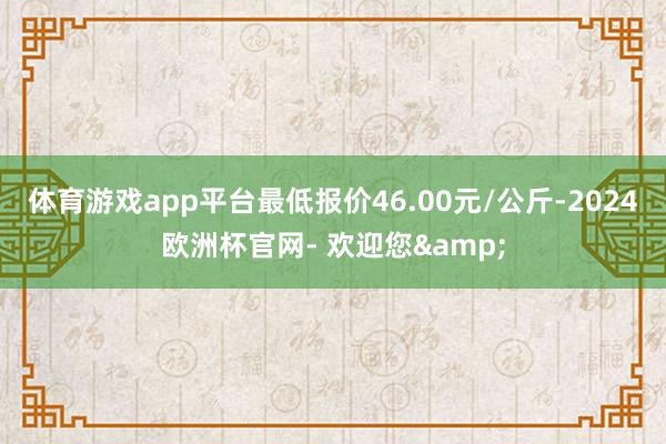 体育游戏app平台最低报价46.00元/公斤-2024欧洲杯官网- 欢迎您&