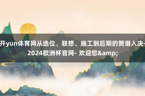 开yun体育网从选位、联想、施工到后期的赞潜入决-2024欧洲杯官网- 欢迎您&