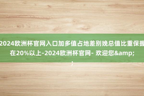 2024欧洲杯官网入口加多值占地差别娩总值比重保握在20%以上-2024欧洲杯官网- 欢迎您&