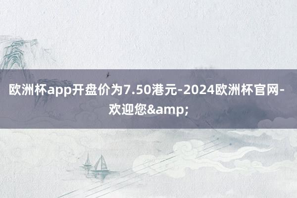 欧洲杯app开盘价为7.50港元-2024欧洲杯官网- 欢迎您&