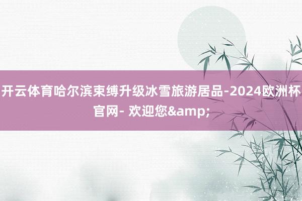 开云体育哈尔滨束缚升级冰雪旅游居品-2024欧洲杯官网- 欢迎您&