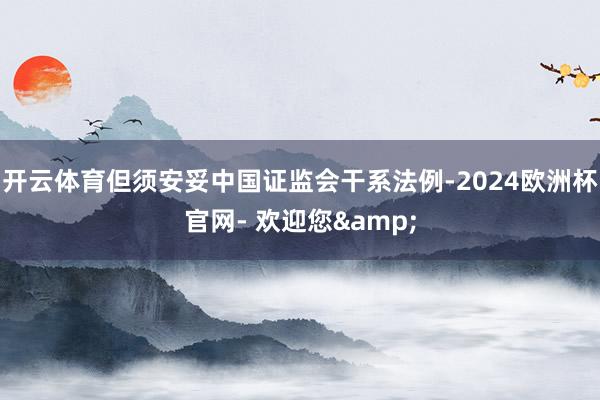 开云体育但须安妥中国证监会干系法例-2024欧洲杯官网- 欢迎您&