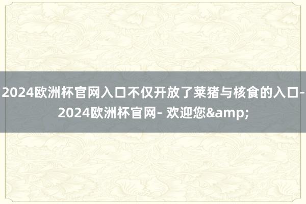 2024欧洲杯官网入口不仅开放了莱猪与核食的入口-2024欧洲杯官网- 欢迎您&