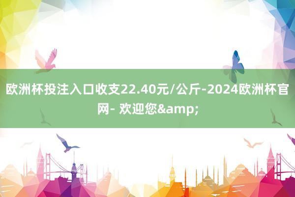 欧洲杯投注入口收支22.40元/公斤-2024欧洲杯官网- 欢迎您&