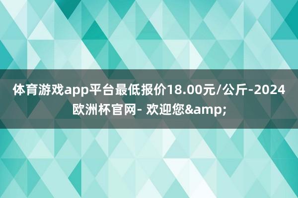 体育游戏app平台最低报价18.00元/公斤-2024欧洲杯官网- 欢迎您&