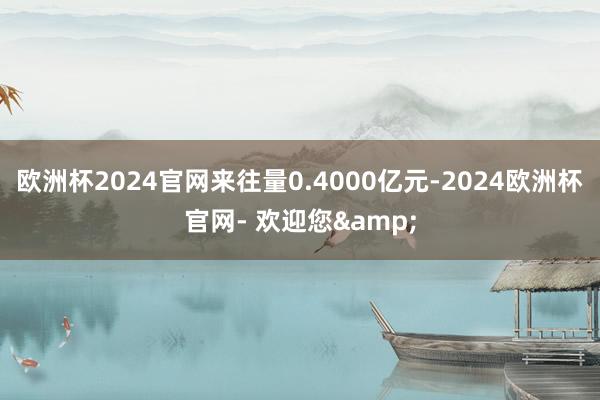 欧洲杯2024官网来往量0.4000亿元-2024欧洲杯官网- 欢迎您&