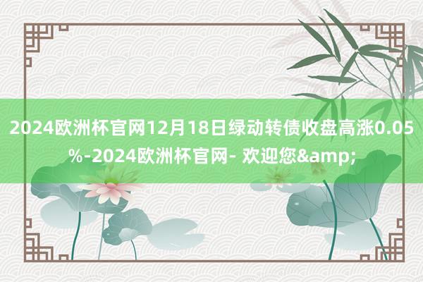 2024欧洲杯官网12月18日绿动转债收盘高涨0.05%-2024欧洲杯官网- 欢迎您&