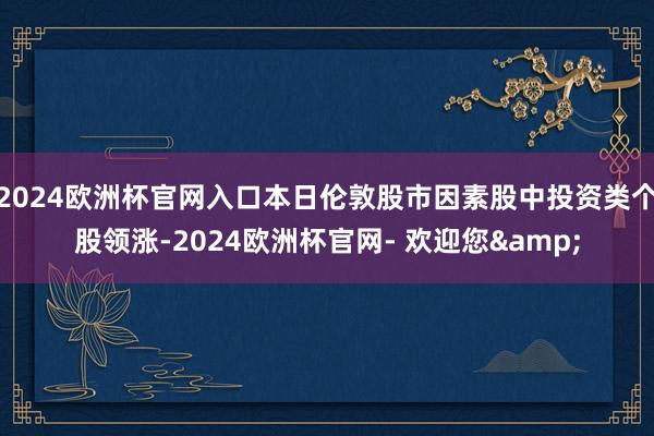 2024欧洲杯官网入口本日伦敦股市因素股中投资类个股领涨-2024欧洲杯官网- 欢迎您&