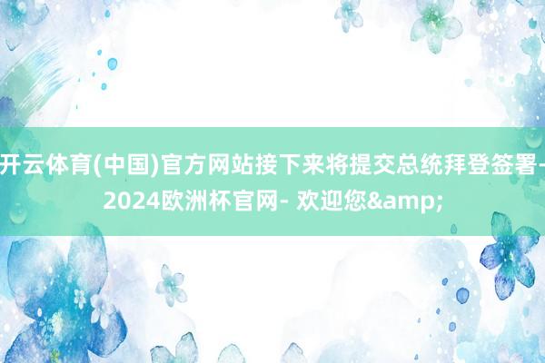 开云体育(中国)官方网站接下来将提交总统拜登签署-2024欧洲杯官网- 欢迎您&