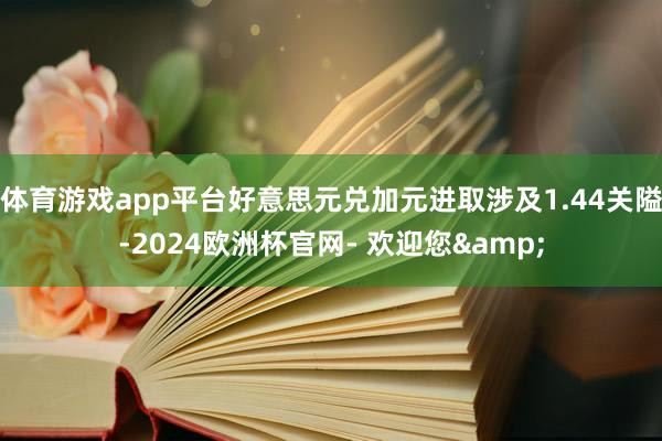 体育游戏app平台好意思元兑加元进取涉及1.44关隘-2024欧洲杯官网- 欢迎您&