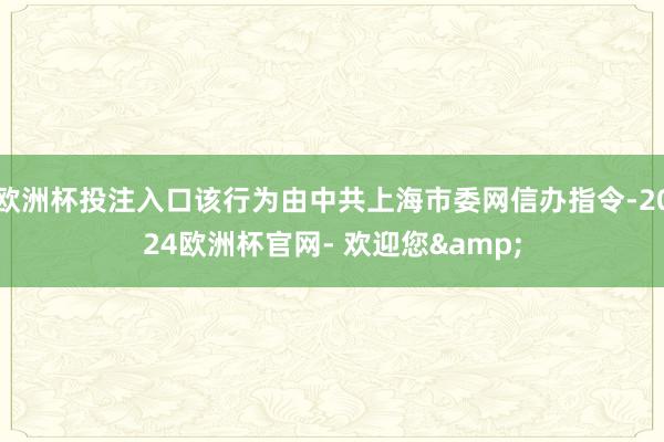 欧洲杯投注入口该行为由中共上海市委网信办指令-2024欧洲杯官网- 欢迎您&