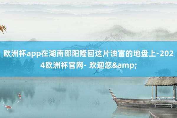 欧洲杯app在湖南邵阳隆回这片浊富的地盘上-2024欧洲杯官网- 欢迎您&