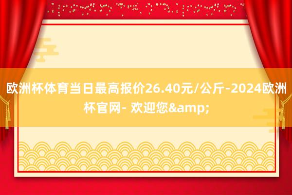 欧洲杯体育当日最高报价26.40元/公斤-2024欧洲杯官网- 欢迎您&