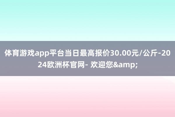 体育游戏app平台当日最高报价30.00元/公斤-2024欧洲杯官网- 欢迎您&