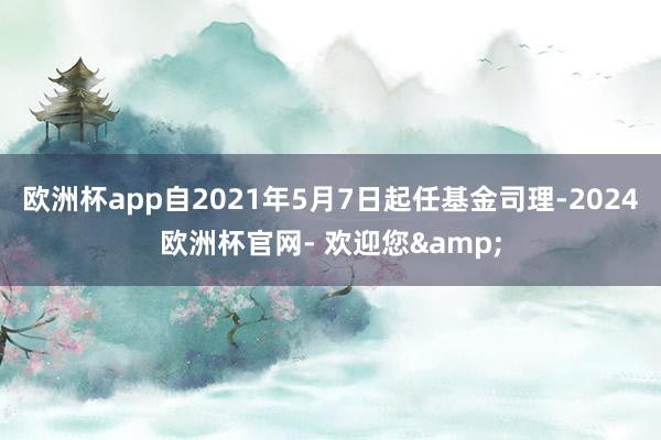 欧洲杯app自2021年5月7日起任基金司理-2024欧洲杯官网- 欢迎您&