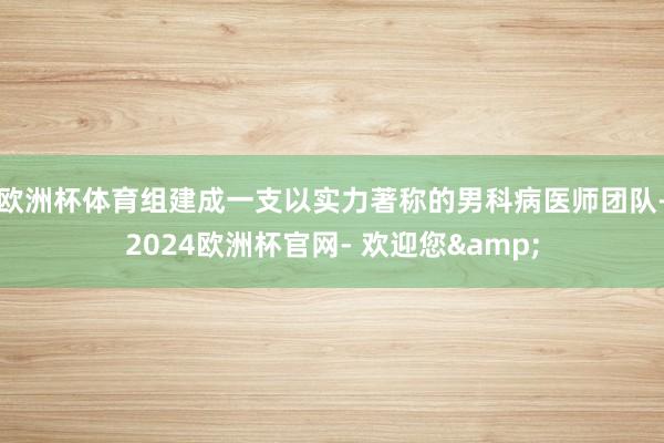 欧洲杯体育组建成一支以实力著称的男科病医师团队-2024欧洲杯官网- 欢迎您&