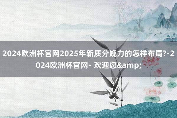 2024欧洲杯官网2025年新质分娩力的怎样布局?-2024欧洲杯官网- 欢迎您&