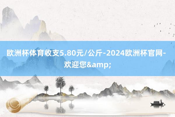 欧洲杯体育收支5.80元/公斤-2024欧洲杯官网- 欢迎您&