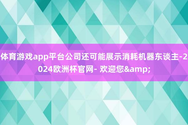 体育游戏app平台公司还可能展示消耗机器东谈主-2024欧洲杯官网- 欢迎您&