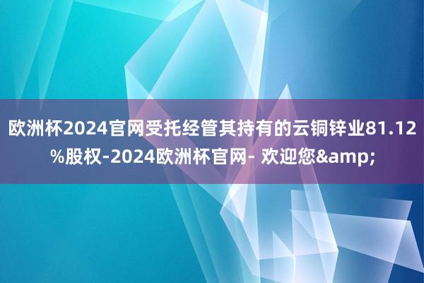 欧洲杯2024官网受托经管其持有的云铜锌业81.12%股权-2024欧洲杯官网- 欢迎您&