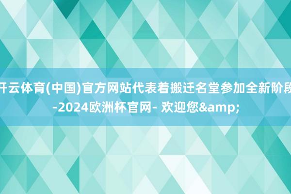 开云体育(中国)官方网站代表着搬迁名堂参加全新阶段-2024欧洲杯官网- 欢迎您&