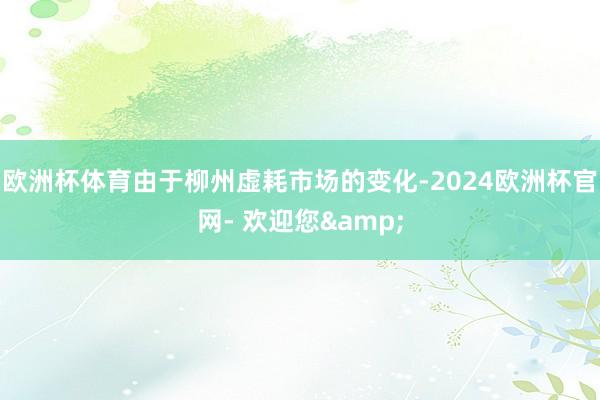 欧洲杯体育由于柳州虚耗市场的变化-2024欧洲杯官网- 欢迎您&