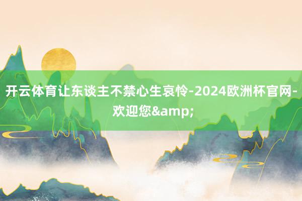 开云体育让东谈主不禁心生哀怜-2024欧洲杯官网- 欢迎您&