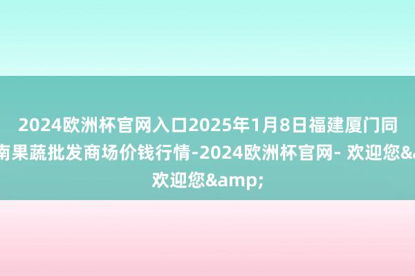 2024欧洲杯官网入口2025年1月8日福建厦门同安闽南果蔬批发商场价钱行情-2024欧洲杯官网- 欢迎您&