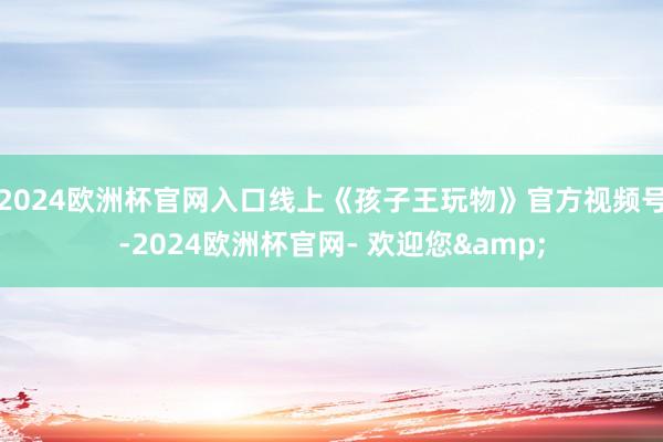 2024欧洲杯官网入口线上《孩子王玩物》官方视频号-2024欧洲杯官网- 欢迎您&