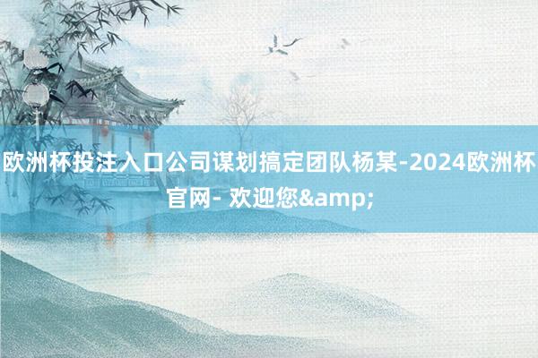 欧洲杯投注入口公司谋划搞定团队杨某-2024欧洲杯官网- 欢迎您&