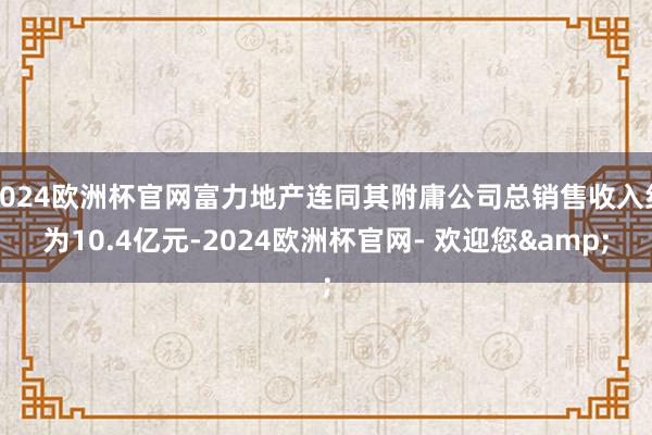 2024欧洲杯官网富力地产连同其附庸公司总销售收入约为10.4亿元-2024欧洲杯官网- 欢迎您&