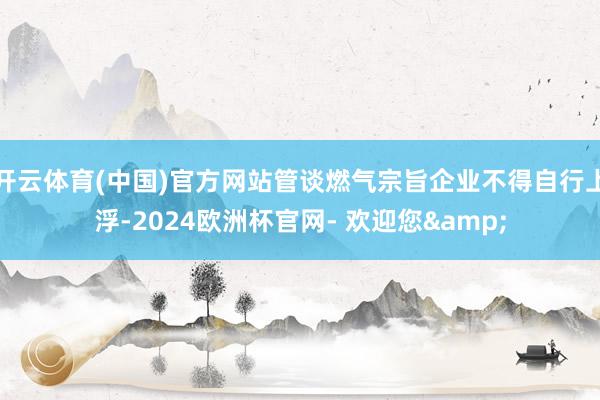 开云体育(中国)官方网站管谈燃气宗旨企业不得自行上浮-2024欧洲杯官网- 欢迎您&