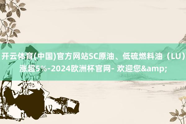 开云体育(中国)官方网站SC原油、低硫燃料油（LU）涨超5%-2024欧洲杯官网- 欢迎您&