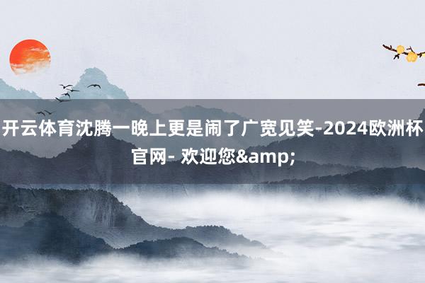 开云体育沈腾一晚上更是闹了广宽见笑-2024欧洲杯官网- 欢迎您&