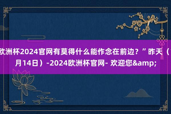 欧洲杯2024官网有莫得什么能作念在前边？”昨天（1月14日）-2024欧洲杯官网- 欢迎您&