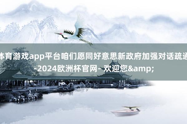 体育游戏app平台咱们愿同好意思新政府加强对话疏通-2024欧洲杯官网- 欢迎您&