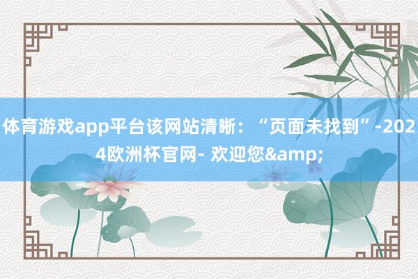 体育游戏app平台该网站清晰：“页面未找到”-2024欧洲杯官网- 欢迎您&