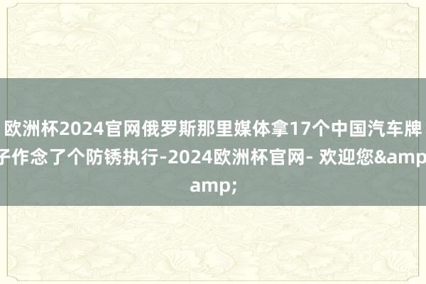 欧洲杯2024官网俄罗斯那里媒体拿17个中国汽车牌子作念了个防锈执行-2024欧洲杯官网- 欢迎您&