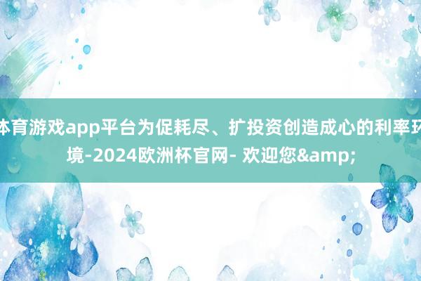 体育游戏app平台为促耗尽、扩投资创造成心的利率环境-2024欧洲杯官网- 欢迎您&