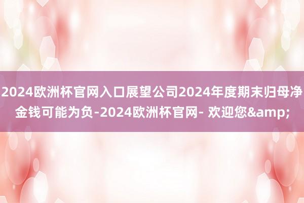 2024欧洲杯官网入口展望公司2024年度期末归母净金钱可能为负-2024欧洲杯官网- 欢迎您&