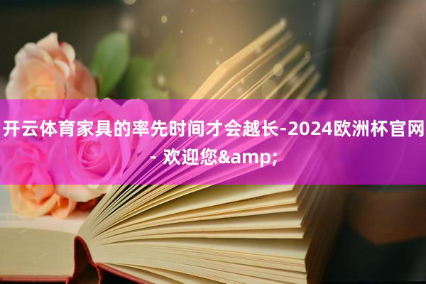 开云体育家具的率先时间才会越长-2024欧洲杯官网- 欢迎您&