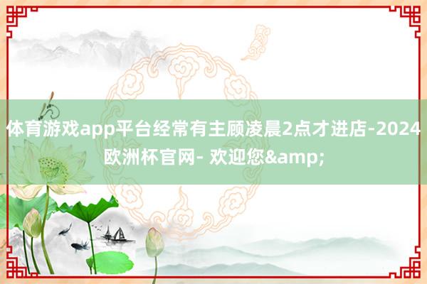 体育游戏app平台经常有主顾凌晨2点才进店-2024欧洲杯官网- 欢迎您&