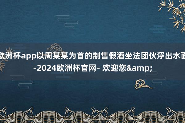 欧洲杯app以周某某为首的制售假酒坐法团伙浮出水面-2024欧洲杯官网- 欢迎您&