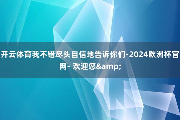 开云体育我不错尽头自信地告诉你们-2024欧洲杯官网- 欢迎您&