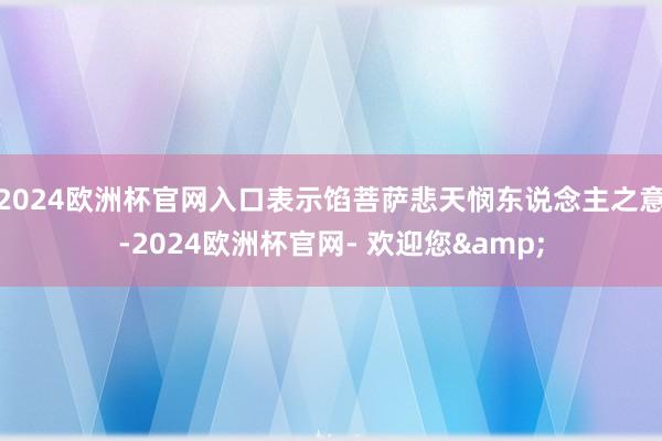 2024欧洲杯官网入口表示馅菩萨悲天悯东说念主之意-2024欧洲杯官网- 欢迎您&