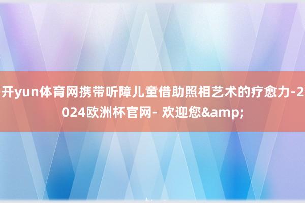 开yun体育网携带听障儿童借助照相艺术的疗愈力-2024欧洲杯官网- 欢迎您&